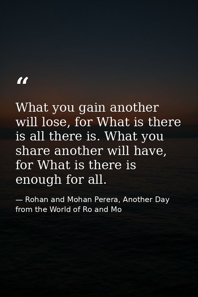 What you gain another will lose, for What is there is all there is. What you share another will have, for What is there  — Rohan and Mohan Perera, Another Day from the World of Ro and Mo