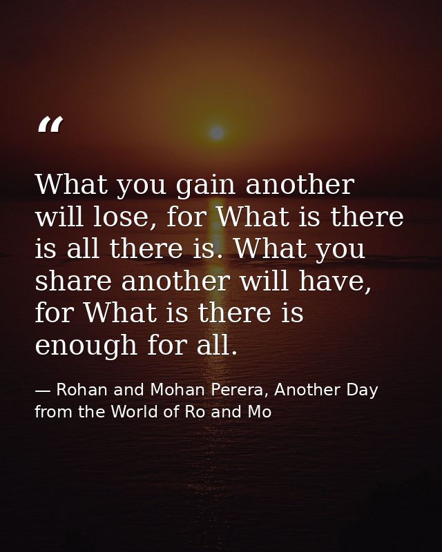 What you gain another will lose, for What is there is all there is. What you share another will have, for What is there  — Rohan and Mohan Perera, Another Day from the World of Ro and Mo