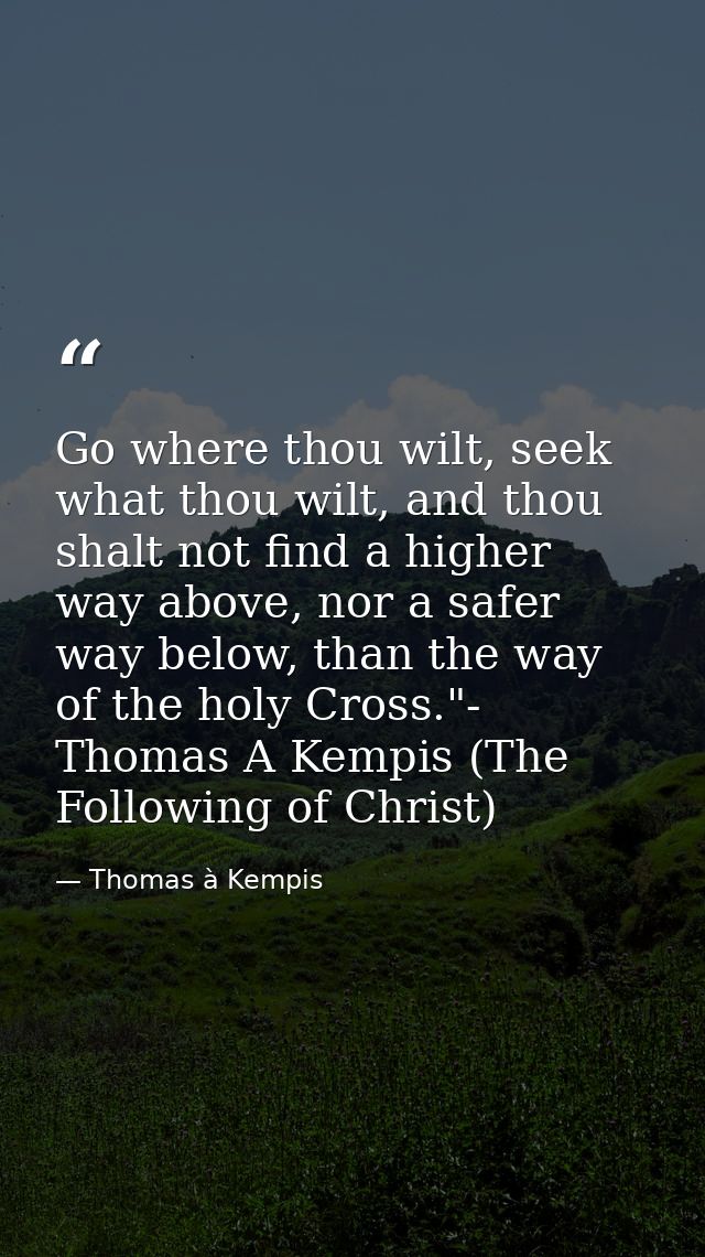 Go where thou wilt, seek what thou wilt, and thou shalt not find a higher way above, nor a safer way below, than the way — Thomas à Kempis