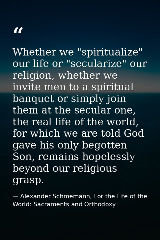 Whether we "spiritualize" our life or "secularize" our religion, whether we invite men to a spiritual banquet or simply  — Alexander Schmemann, For the Life of the World: Sacraments and Orthodoxy