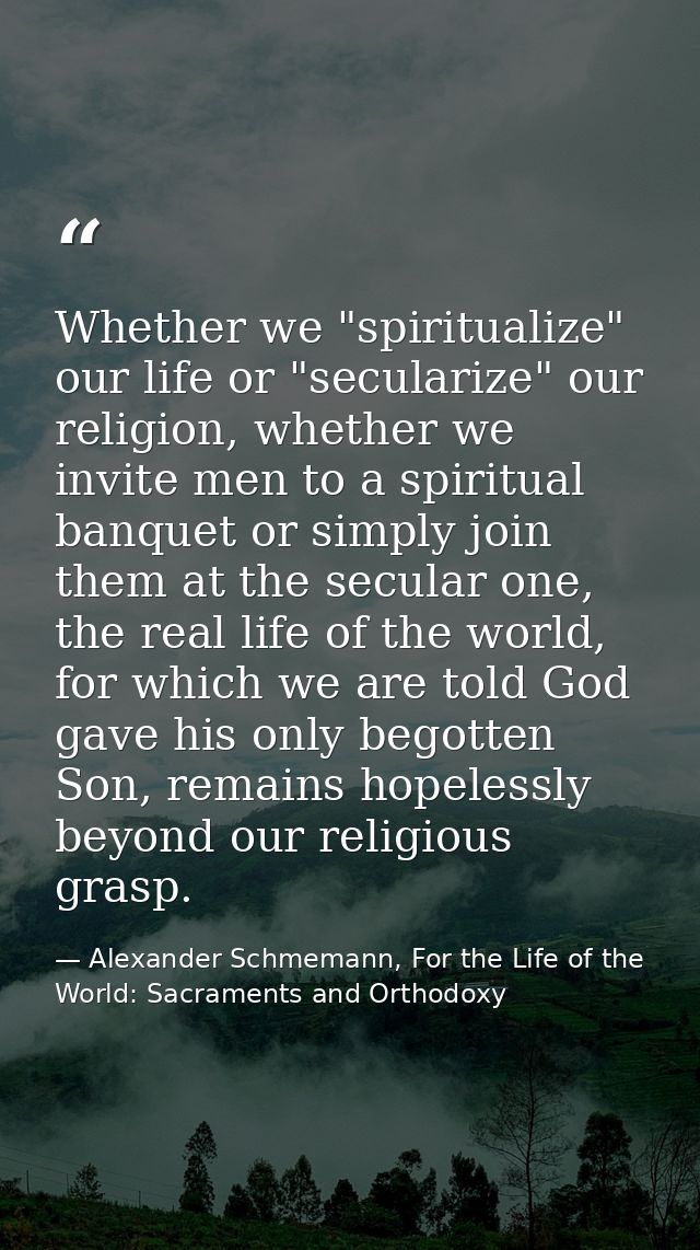 Whether we "spiritualize" our life or "secularize" our religion, whether we invite men to a spiritual banquet or simply  — Alexander Schmemann, For the Life of the World: Sacraments and Orthodoxy