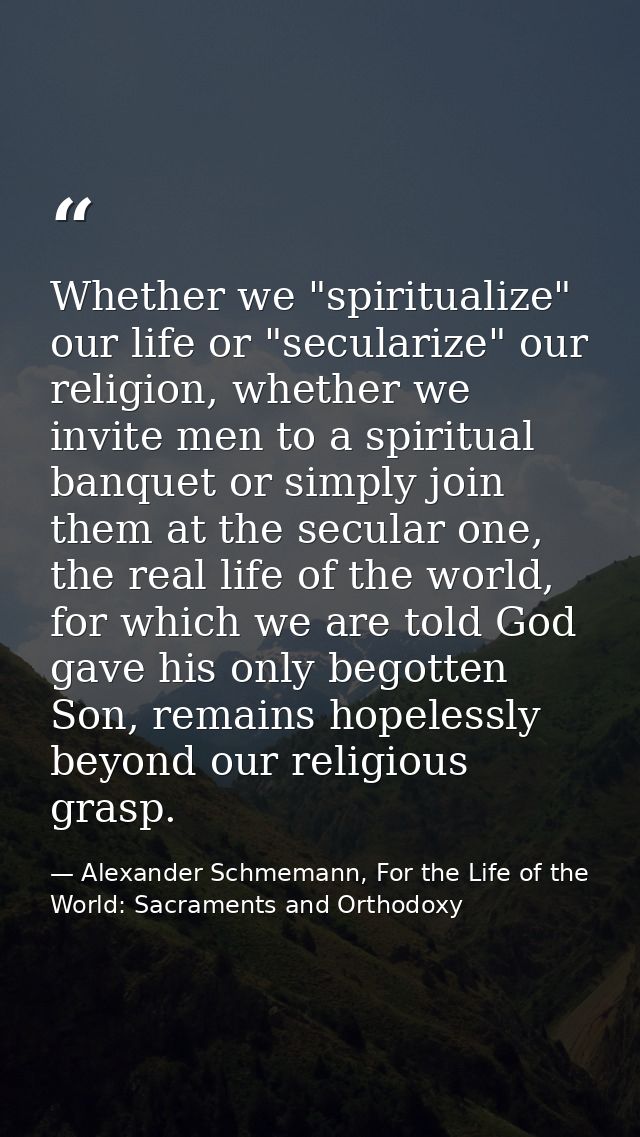 Whether we "spiritualize" our life or "secularize" our religion, whether we invite men to a spiritual banquet or simply  — Alexander Schmemann, For the Life of the World: Sacraments and Orthodoxy