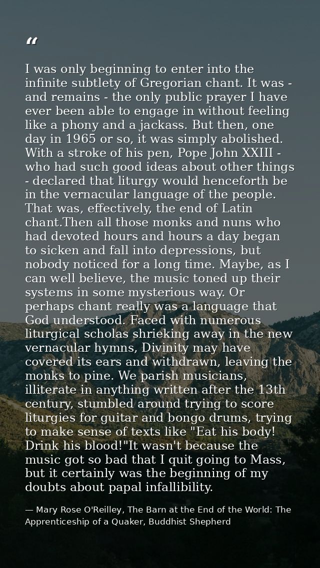 I was only beginning to enter into the infinite subtlety of Gregorian chant. It was - and remains - the only public pray — Mary Rose O'Reilley, The Barn at the End of the World: The Apprenticeship of a Quaker, Buddhist Shepherd