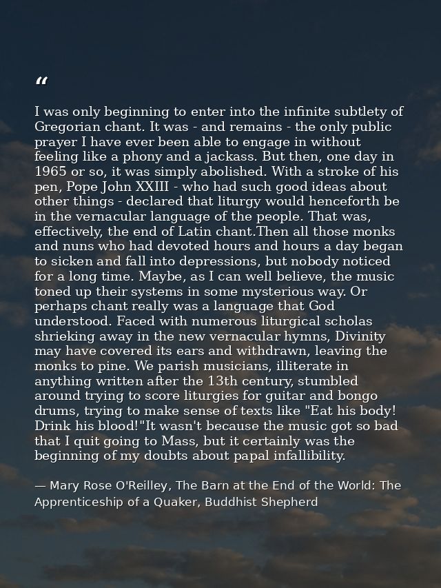 I was only beginning to enter into the infinite subtlety of Gregorian chant. It was - and remains - the only public pray — Mary Rose O'Reilley, The Barn at the End of the World: The Apprenticeship of a Quaker, Buddhist Shepherd
