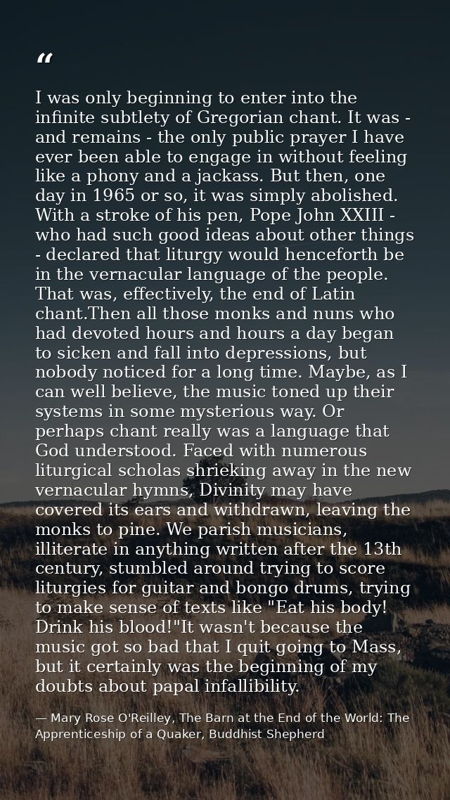 I was only beginning to enter into the infinite subtlety of Gregorian chant. It was - and remains - the only public pray — Mary Rose O'Reilley, The Barn at the End of the World: The Apprenticeship of a Quaker, Buddhist Shepherd