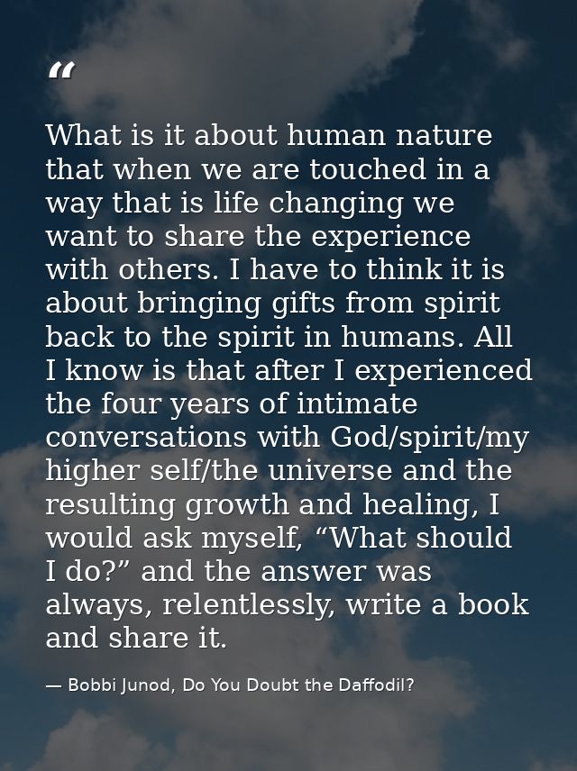 What is it about human nature that when we are touched in a way that is life changing we want to share the experience wi — Bobbi Junod, Do You Doubt the Daffodil?