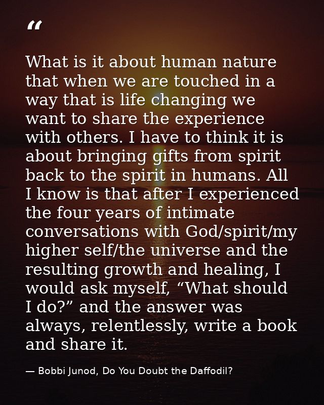 What is it about human nature that when we are touched in a way that is life changing we want to share the experience wi — Bobbi Junod, Do You Doubt the Daffodil?