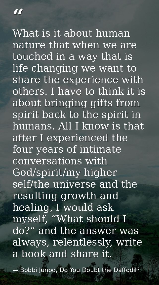 What is it about human nature that when we are touched in a way that is life changing we want to share the experience wi — Bobbi Junod, Do You Doubt the Daffodil?