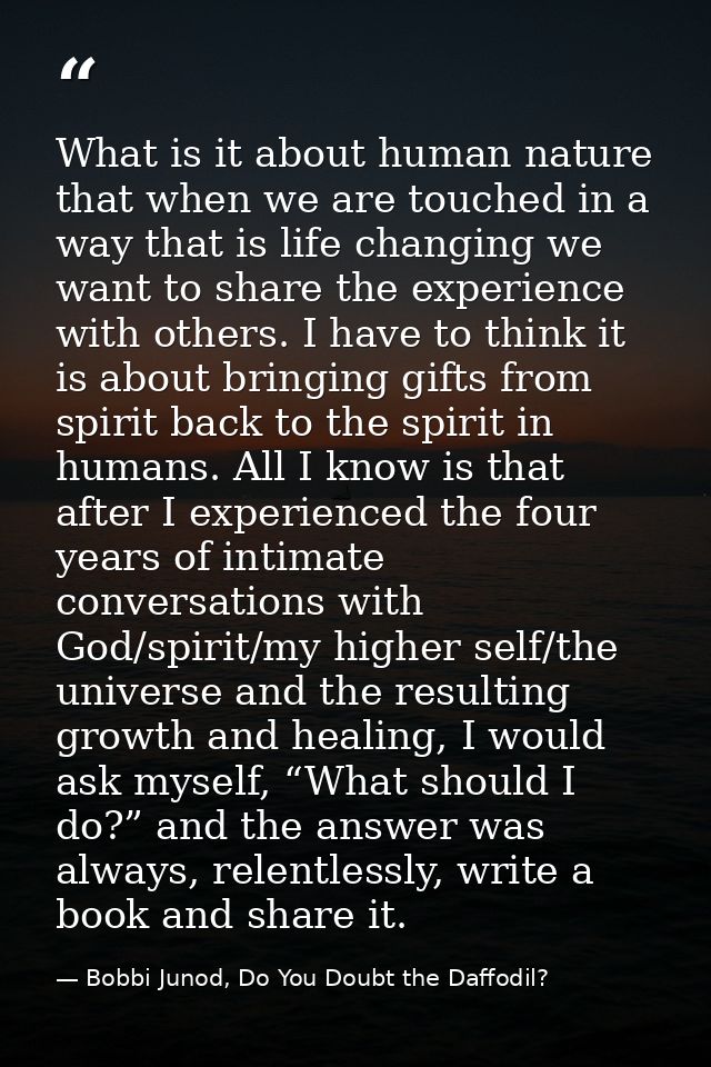 What is it about human nature that when we are touched in a way that is life changing we want to share the experience wi — Bobbi Junod, Do You Doubt the Daffodil?