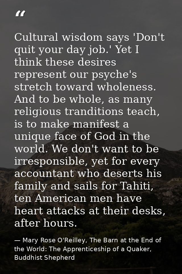 Cultural wisdom says 'Don't quit your day job.' Yet I think these desires represent our psyche's stretch toward wholenes — Mary Rose O'Reilley, The Barn at the End of the World: The Apprenticeship of a Quaker, Buddhist Shepherd