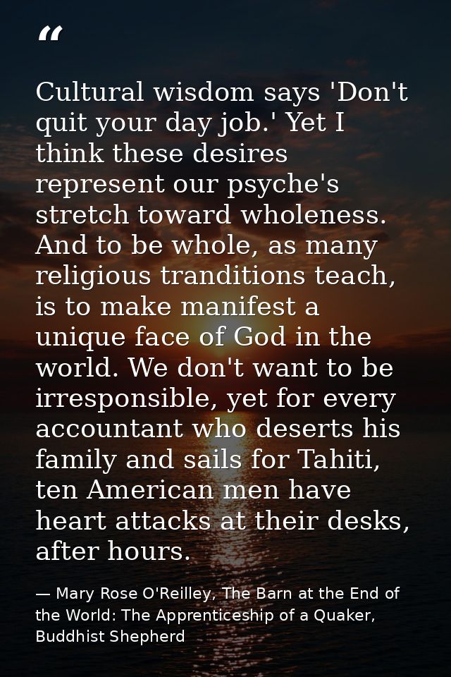 Cultural wisdom says 'Don't quit your day job.' Yet I think these desires represent our psyche's stretch toward wholenes — Mary Rose O'Reilley, The Barn at the End of the World: The Apprenticeship of a Quaker, Buddhist Shepherd