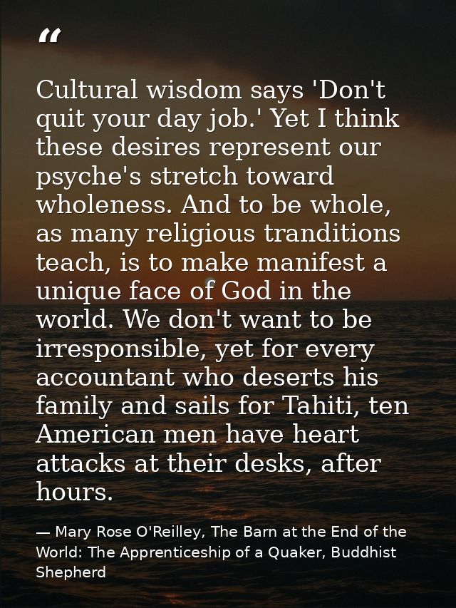 Cultural wisdom says 'Don't quit your day job.' Yet I think these desires represent our psyche's stretch toward wholenes — Mary Rose O'Reilley, The Barn at the End of the World: The Apprenticeship of a Quaker, Buddhist Shepherd