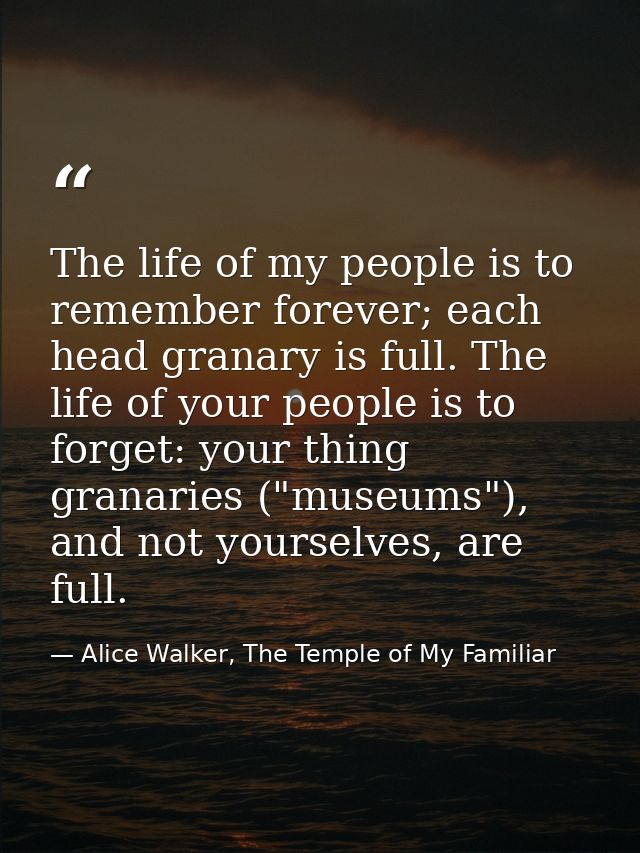 The life of my people is to remember forever; each head granary is full. The life of your people is to forget: your thin — Alice Walker, The Temple of My Familiar