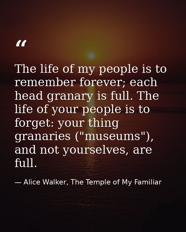 The life of my people is to remember forever; each head granary is full. The life of your people is to forget: your thin — Alice Walker, The Temple of My Familiar