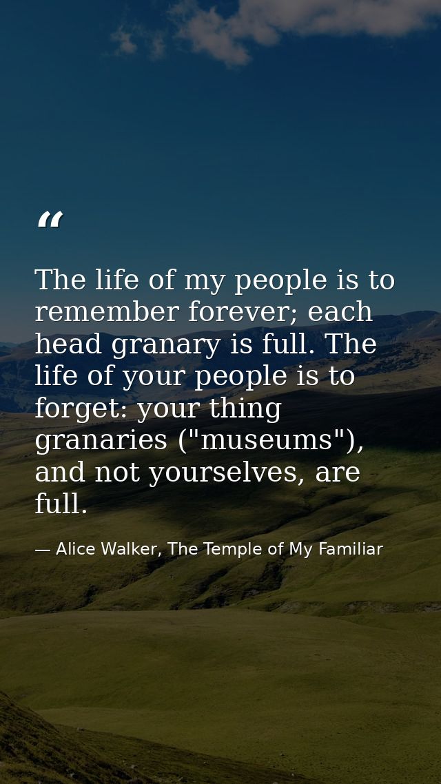 The life of my people is to remember forever; each head granary is full. The life of your people is to forget: your thin — Alice Walker, The Temple of My Familiar