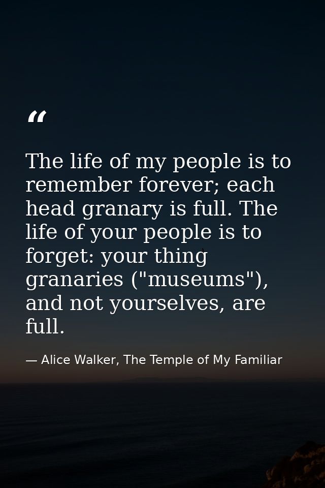 The life of my people is to remember forever; each head granary is full. The life of your people is to forget: your thin — Alice Walker, The Temple of My Familiar