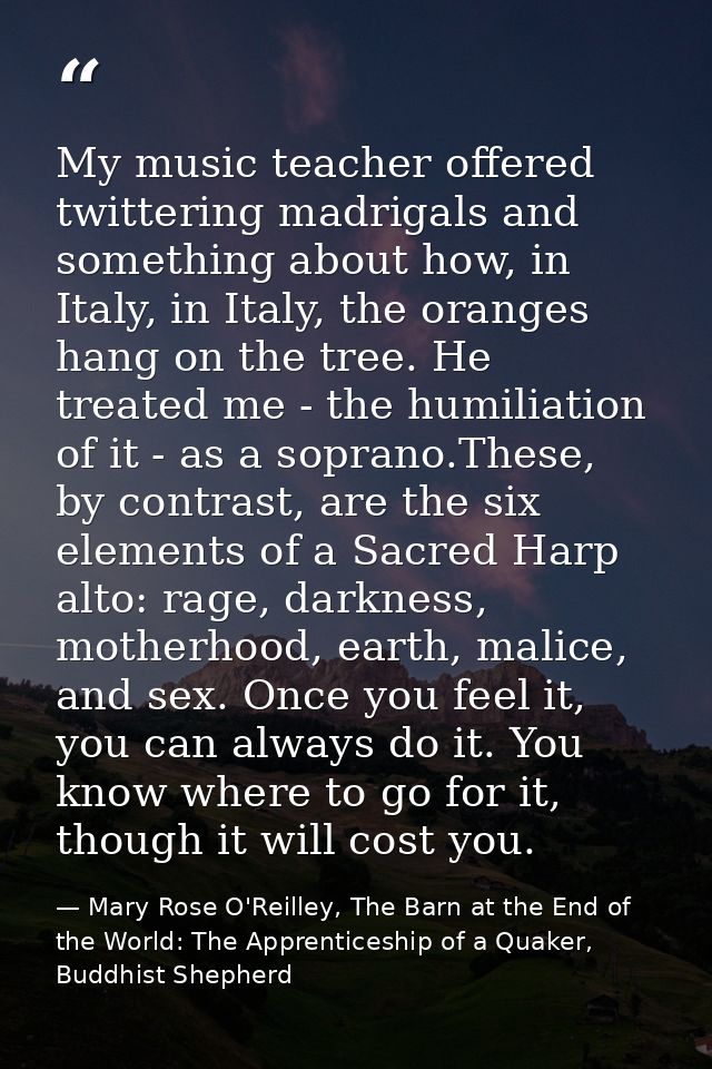 My music teacher offered twittering madrigals and something about how, in Italy, in Italy, the oranges hang on the tree. — Mary Rose O'Reilley, The Barn at the End of the World: The Apprenticeship of a Quaker, Buddhist Shepherd