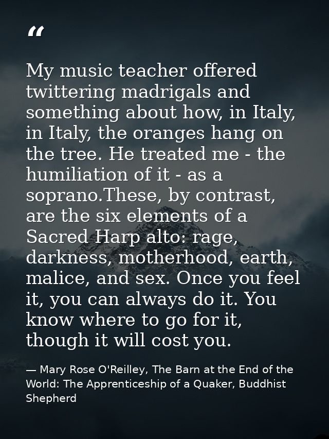 My music teacher offered twittering madrigals and something about how, in Italy, in Italy, the oranges hang on the tree. — Mary Rose O'Reilley, The Barn at the End of the World: The Apprenticeship of a Quaker, Buddhist Shepherd