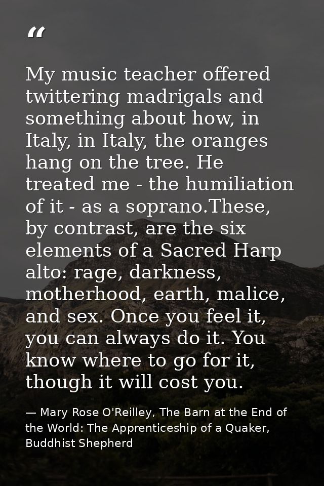 My music teacher offered twittering madrigals and something about how, in Italy, in Italy, the oranges hang on the tree. — Mary Rose O'Reilley, The Barn at the End of the World: The Apprenticeship of a Quaker, Buddhist Shepherd