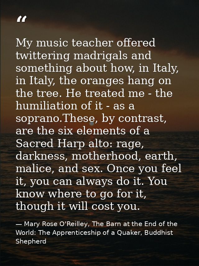 My music teacher offered twittering madrigals and something about how, in Italy, in Italy, the oranges hang on the tree. — Mary Rose O'Reilley, The Barn at the End of the World: The Apprenticeship of a Quaker, Buddhist Shepherd
