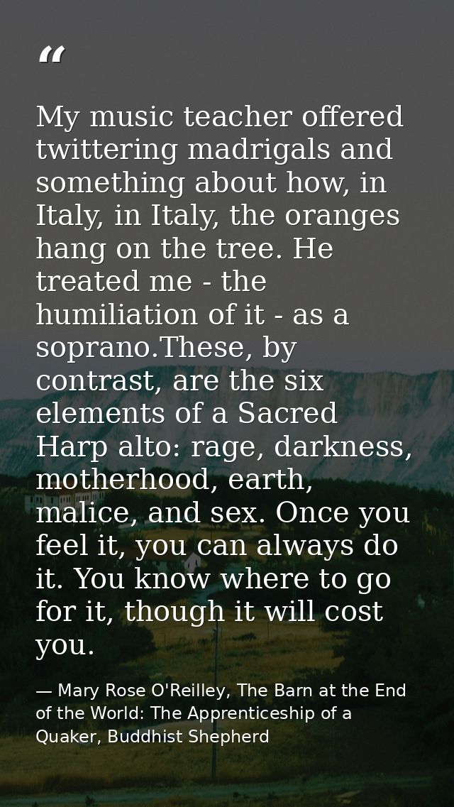 My music teacher offered twittering madrigals and something about how, in Italy, in Italy, the oranges hang on the tree. — Mary Rose O'Reilley, The Barn at the End of the World: The Apprenticeship of a Quaker, Buddhist Shepherd