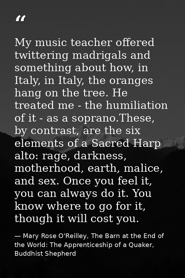 My music teacher offered twittering madrigals and something about how, in Italy, in Italy, the oranges hang on the tree. — Mary Rose O'Reilley, The Barn at the End of the World: The Apprenticeship of a Quaker, Buddhist Shepherd
