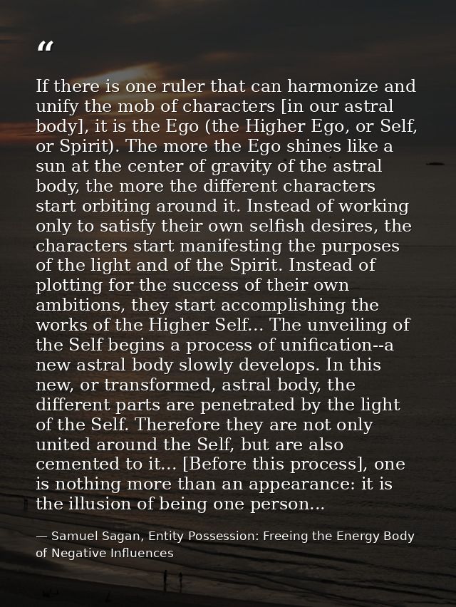 If there is one ruler that can harmonize and unify the mob of characters [in our astral body], it is the Ego (the Higher — Samuel Sagan, Entity Possession: Freeing the Energy Body of Negative Influences