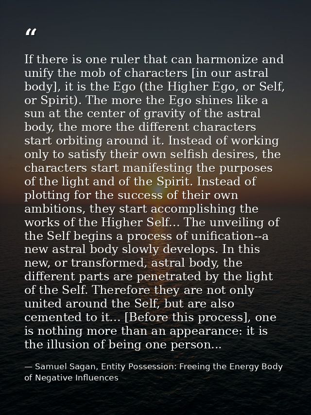 If there is one ruler that can harmonize and unify the mob of characters [in our astral body], it is the Ego (the Higher — Samuel Sagan, Entity Possession: Freeing the Energy Body of Negative Influences