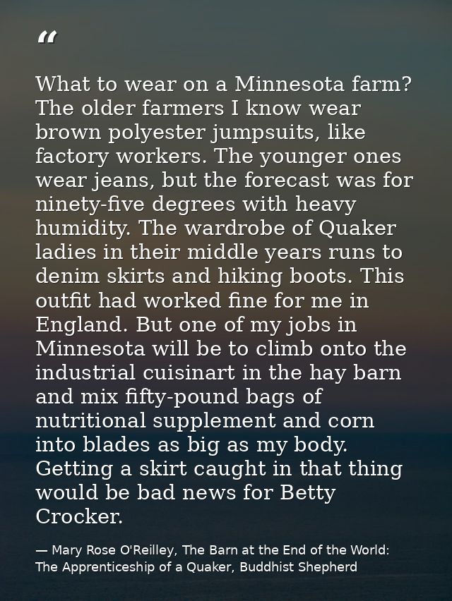 What to wear on a Minnesota farm? The older farmers I know wear brown polyester jumpsuits, like factory workers. The you — Mary Rose O'Reilley, The Barn at the End of the World: The Apprenticeship of a Quaker, Buddhist Shepherd