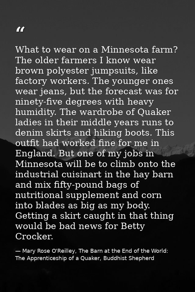 What to wear on a Minnesota farm? The older farmers I know wear brown polyester jumpsuits, like factory workers. The you — Mary Rose O'Reilley, The Barn at the End of the World: The Apprenticeship of a Quaker, Buddhist Shepherd