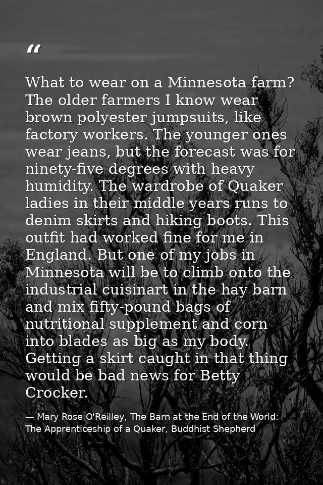What to wear on a Minnesota farm? The older farmers I know wear brown polyester jumpsuits, like factory workers. The you — Mary Rose O'Reilley, The Barn at the End of the World: The Apprenticeship of a Quaker, Buddhist Shepherd