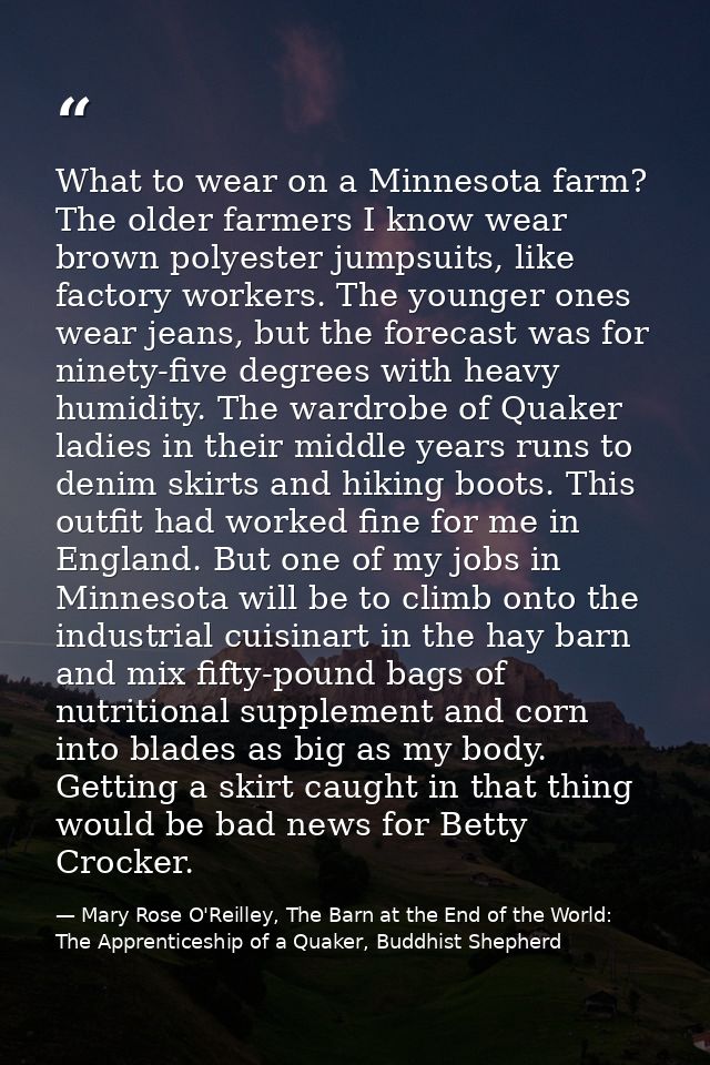 What to wear on a Minnesota farm? The older farmers I know wear brown polyester jumpsuits, like factory workers. The you — Mary Rose O'Reilley, The Barn at the End of the World: The Apprenticeship of a Quaker, Buddhist Shepherd