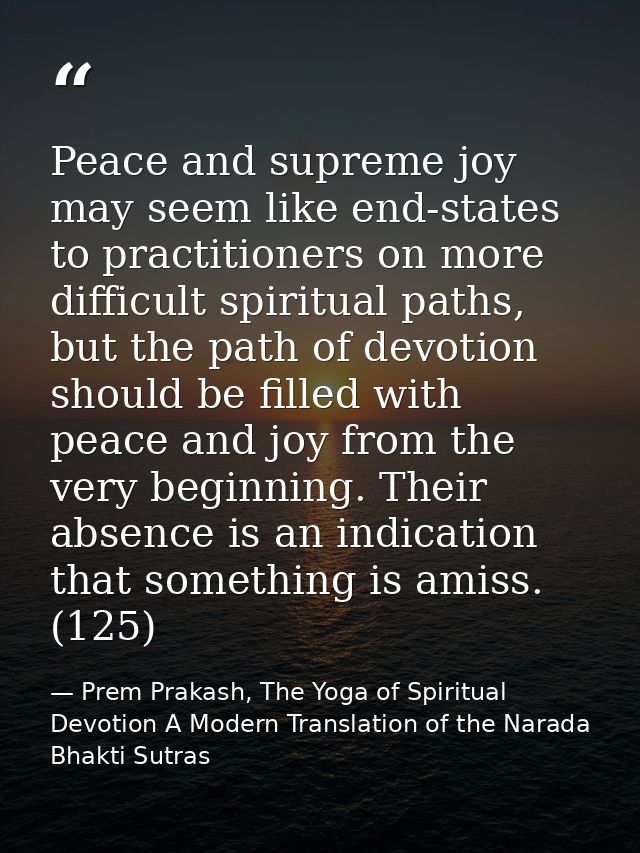 Peace and supreme joy may seem like end-states to practitioners on more difficult spiritual paths, but the path of devot — Prem Prakash, The Yoga of Spiritual Devotion A Modern Translation of the Narada Bhakti Sutras