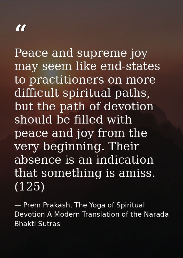 Peace and supreme joy may seem like end-states to practitioners on more difficult spiritual paths, but the path of devot — Prem Prakash, The Yoga of Spiritual Devotion A Modern Translation of the Narada Bhakti Sutras