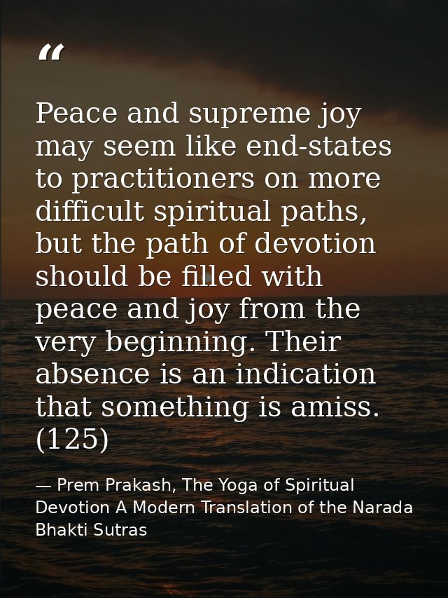Peace and supreme joy may seem like end-states to practitioners on more difficult spiritual paths, but the path of devot — Prem Prakash, The Yoga of Spiritual Devotion A Modern Translation of the Narada Bhakti Sutras