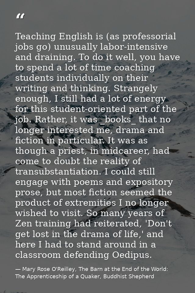 Teaching English is (as professorial jobs go) unusually labor-intensive and draining. To do it well, you have to spend a — Mary Rose O'Reilley, The Barn at the End of the World: The Apprenticeship of a Quaker, Buddhist Shepherd