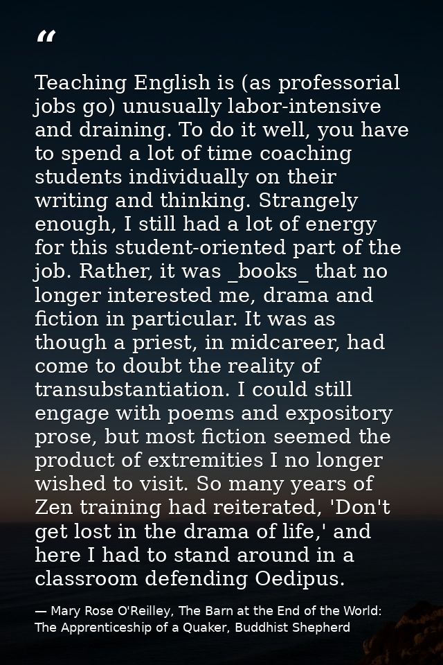 Teaching English is (as professorial jobs go) unusually labor-intensive and draining. To do it well, you have to spend a — Mary Rose O'Reilley, The Barn at the End of the World: The Apprenticeship of a Quaker, Buddhist Shepherd