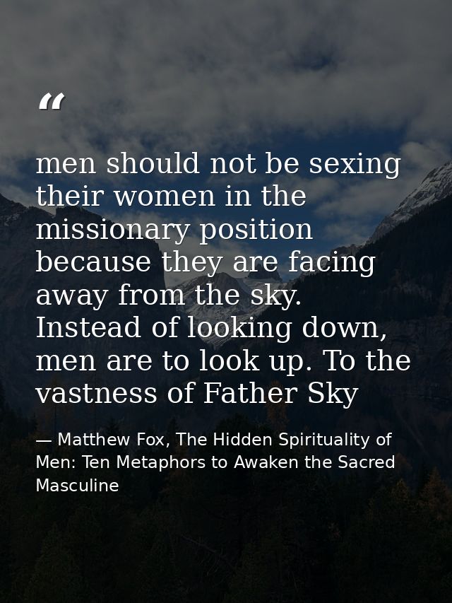 men should not be sexing their women in the missionary position because they are facing away from the sky. Instead of lo — Matthew Fox, The Hidden Spirituality of Men: Ten Metaphors to Awaken the Sacred Masculine