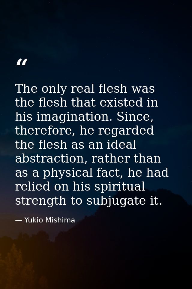 The only real flesh was the flesh that existed in his imagination. Since, therefore, he regarded the flesh as an ideal a — Yukio Mishima