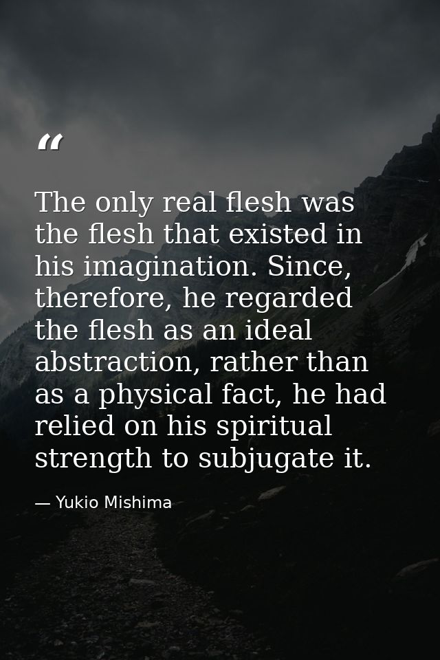 The only real flesh was the flesh that existed in his imagination. Since, therefore, he regarded the flesh as an ideal a — Yukio Mishima