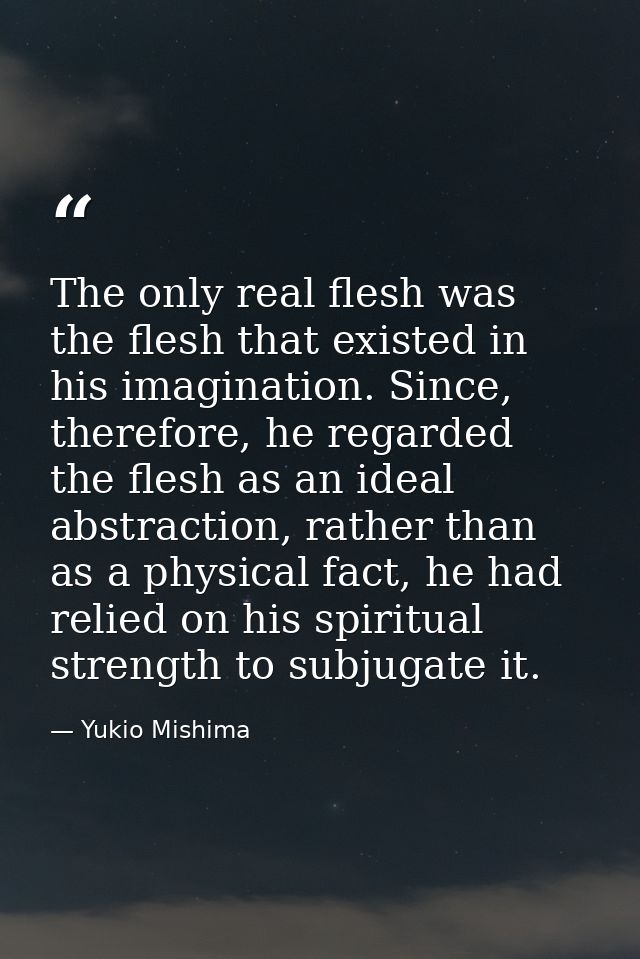 The only real flesh was the flesh that existed in his imagination. Since, therefore, he regarded the flesh as an ideal a — Yukio Mishima