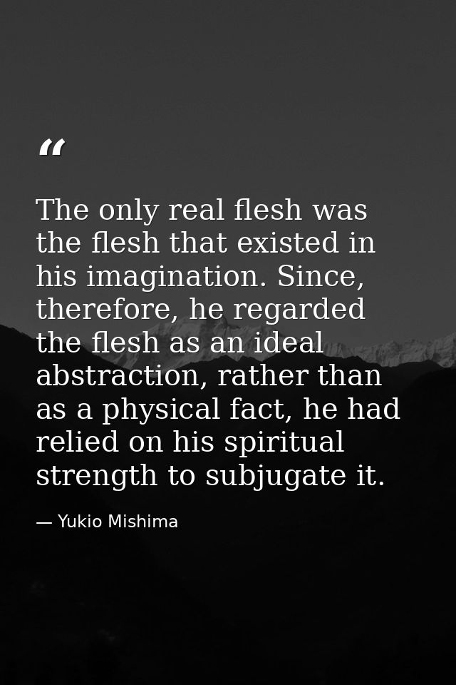The only real flesh was the flesh that existed in his imagination. Since, therefore, he regarded the flesh as an ideal a — Yukio Mishima