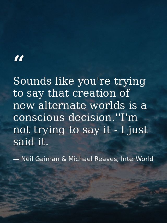 Sounds like you're trying to say that creation of new alternate worlds is a conscious decision.''I'm not trying to say i — Neil Gaiman & Michael Reaves, InterWorld