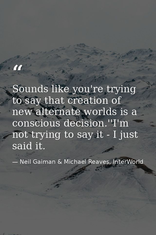 Sounds like you're trying to say that creation of new alternate worlds is a conscious decision.''I'm not trying to say i — Neil Gaiman & Michael Reaves, InterWorld
