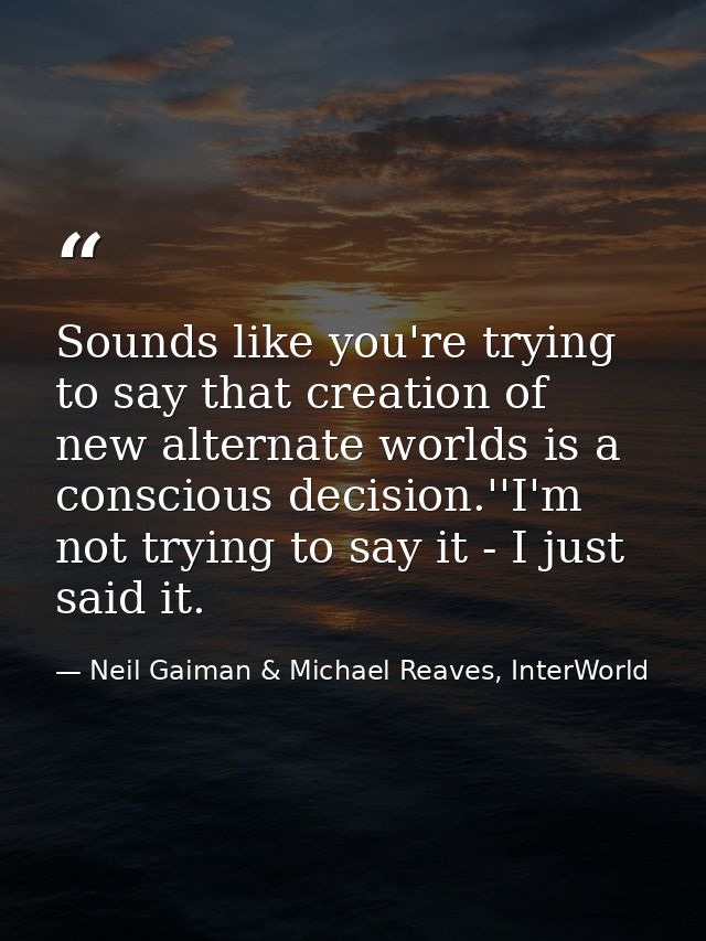 Sounds like you're trying to say that creation of new alternate worlds is a conscious decision.''I'm not trying to say i — Neil Gaiman & Michael Reaves, InterWorld