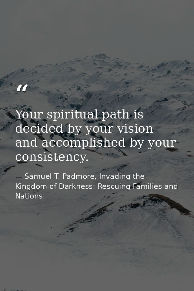 Your spiritual path is decided by your vision and accomplished by your consistency. — Samuel T. Padmore, Invading the Kingdom of Darkness: Rescuing Families and Nations