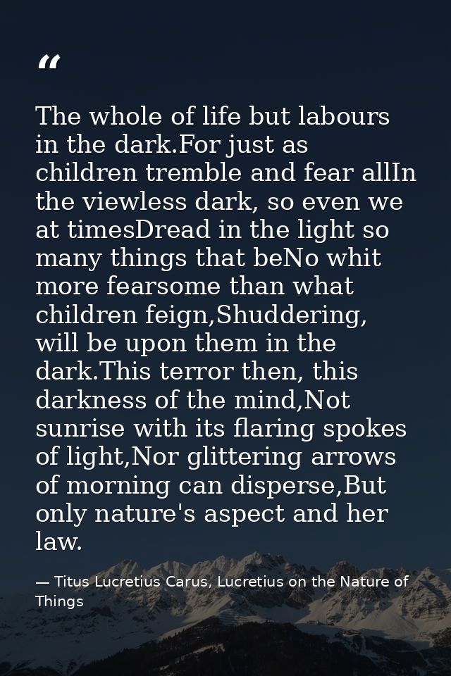 The whole of life but labours in the dark.For just as children tremble and fear allIn the viewless dark, so even we at t — Titus Lucretius Carus, Lucretius on the Nature of Things