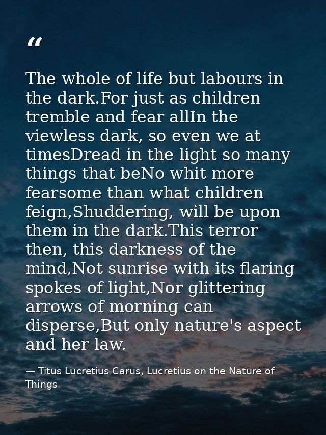 The whole of life but labours in the dark.For just as children tremble and fear allIn the viewless dark, so even we at t — Titus Lucretius Carus, Lucretius on the Nature of Things