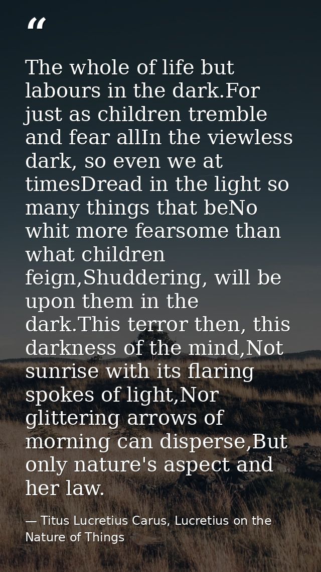 The whole of life but labours in the dark.For just as children tremble and fear allIn the viewless dark, so even we at t — Titus Lucretius Carus, Lucretius on the Nature of Things