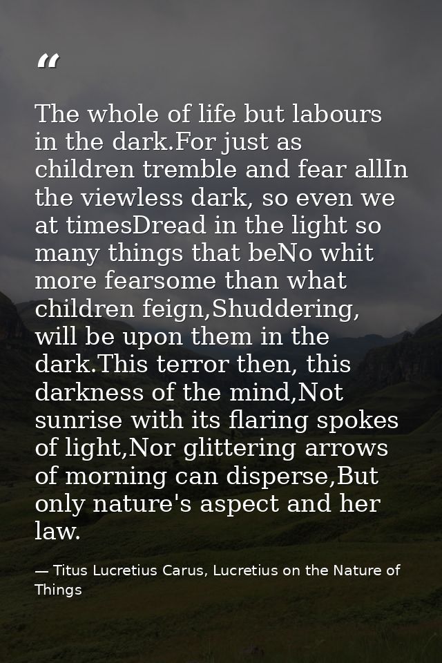 The whole of life but labours in the dark.For just as children tremble and fear allIn the viewless dark, so even we at t — Titus Lucretius Carus, Lucretius on the Nature of Things
